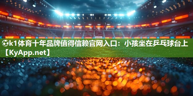 ⚽k1体育十年品牌值得信赖官网入口:小孩坐在乒乓球台上