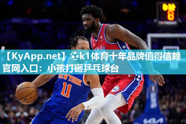 ⚽k1体育十年品牌值得信赖官网入口:小孩打砸乒乓球台